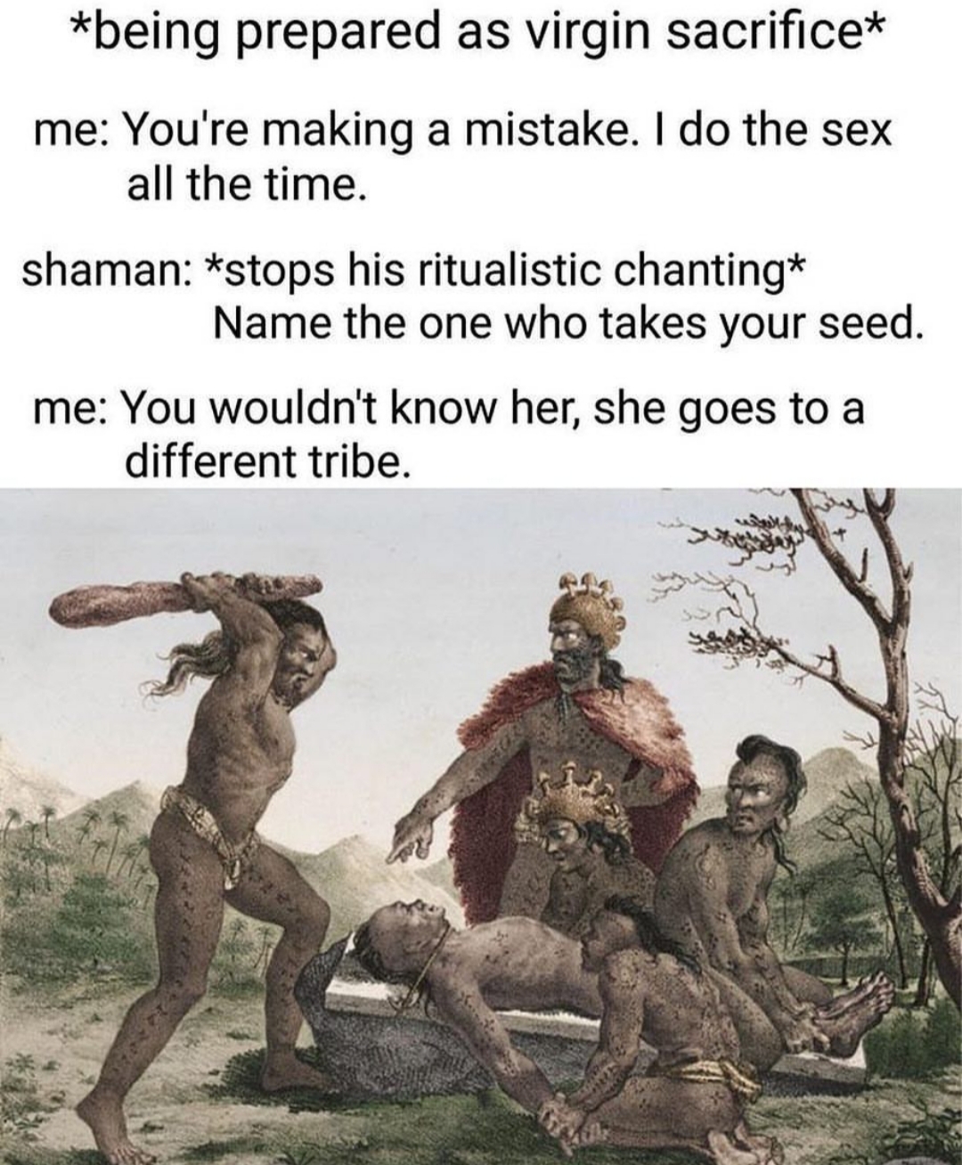 you wouldn t know her she goes - being prepared as virgin sacrifice me You're making a mistake. I do the sex all the time. shaman stops his ritualistic chanting Name the one who takes your seed. me You wouldn't know her, she goes to a different tribe.