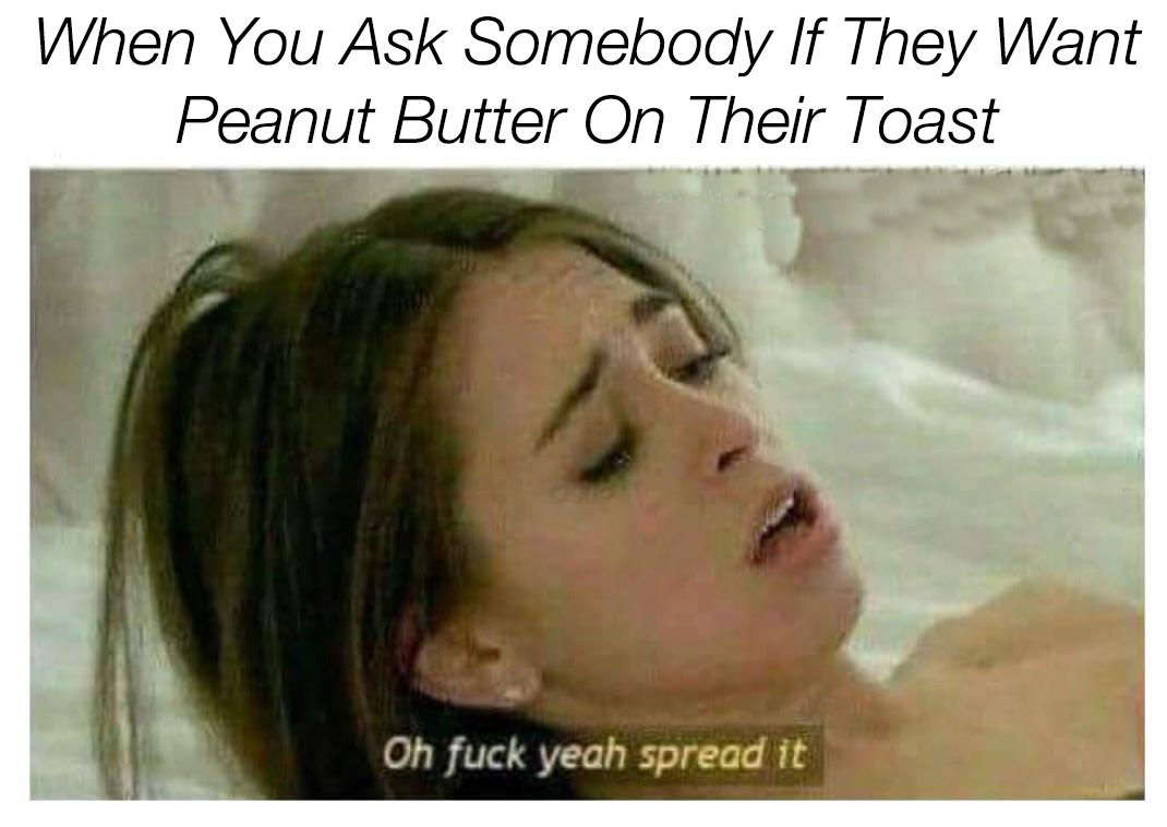 oh fuck yeah spread it meme - When You Ask Somebody If They Want Peanut Butter On Their Toast Oh fuck yeah spread it