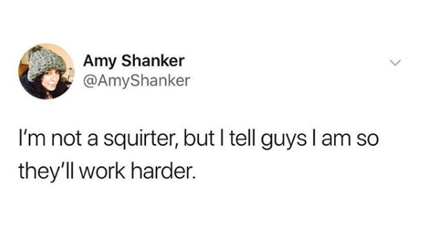 nasty memes - Amy Shanker I'm not a squirter, but I tell guys I am so they'll work harder.