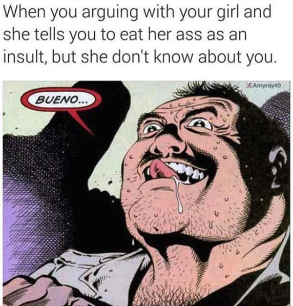 nasty memes - ll eat your ass meme - When you arguing with your girl and she tells you to eat her ass as an insult, but she don't know about you. Amyraydo Bueno...
