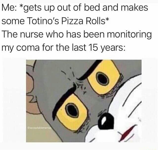 unsettled tom memes - Me gets up out of bed and makes some Totino's Pizza Rolls The nurse who has been monitoring my coma for the last 15 years acceptablete