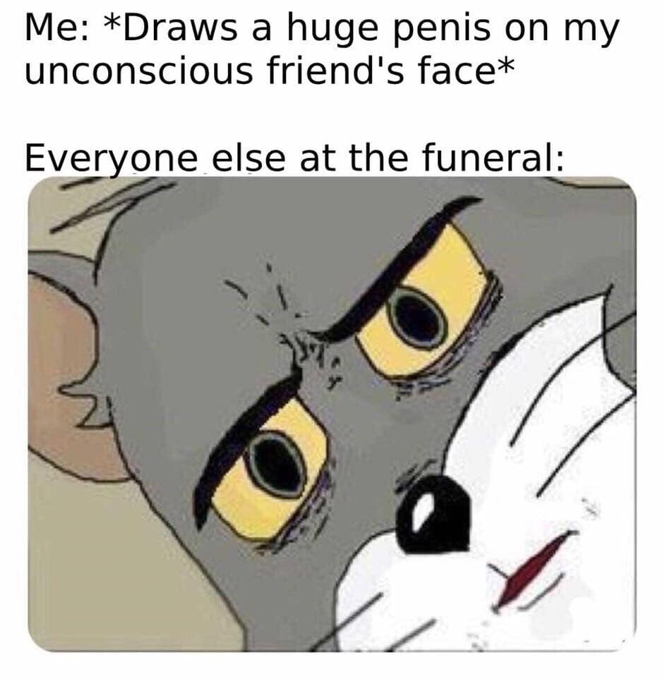 unsettled tom meme - Me Draws a huge penis on my unconscious friend's face Everyone else at the funeral