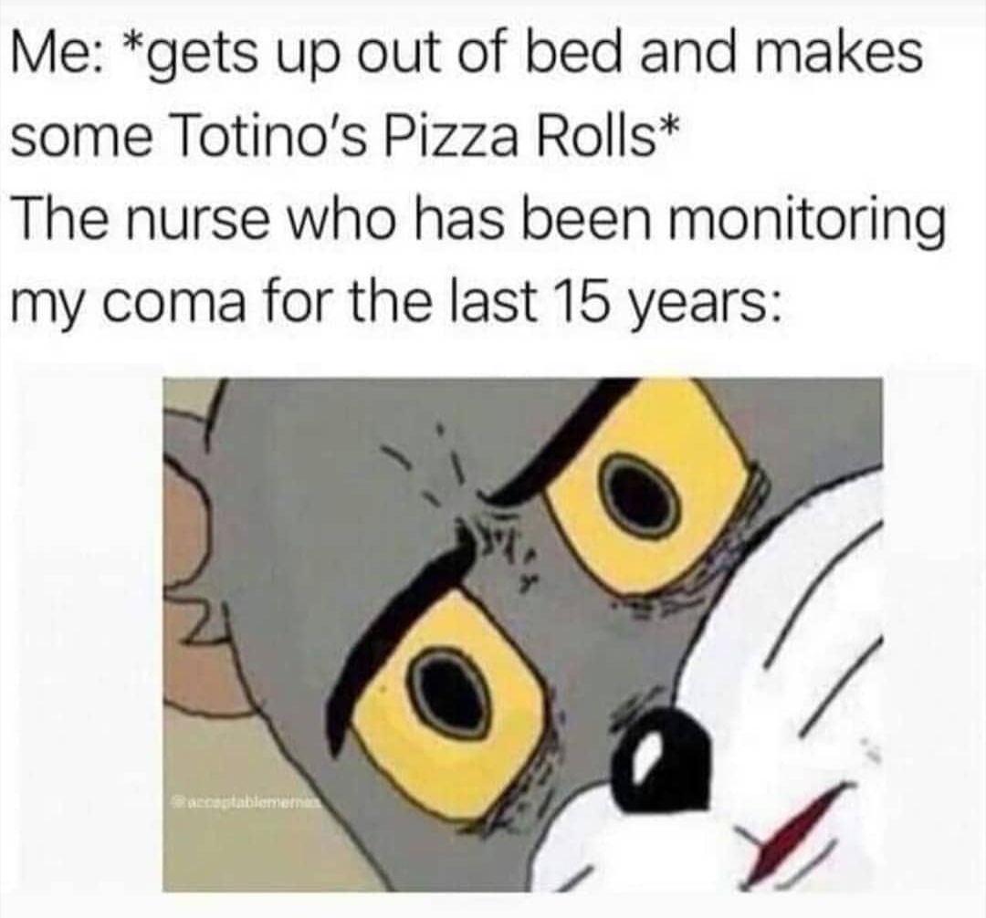unsettled tom memes - Me gets up out of bed and makes some Totino's Pizza Rolls The nurse who has been monitoring my coma for the last 15 years accettablement