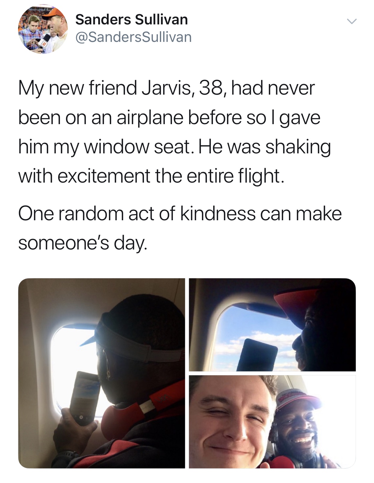 media - Sanders Sullivan Sullivan My new friend Jarvis, 38, had never been on an airplane before sol gave him my window seat. He was shaking with excitement the entire flight. One random act of kindness can make someone's day.