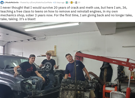 car - 2 rMade Me Smile . Posted by wEveryXtake You Can Make 3 days ago 4 310 I never thought that I would survive 20 years of crack and meth use, but here I am, 36, teaching a free class to teens on how to remove and reinstall engines, in my own mechanics