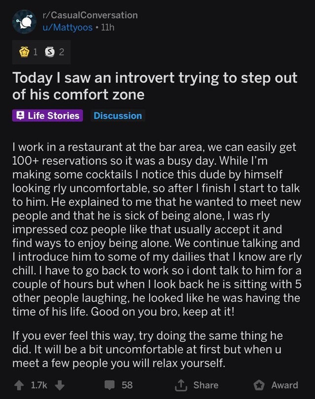 screenshot - rCasualConversation uMattyoos 11h 1 3 2 Today I saw an introvert trying to step out of his comfort zone Life Stories Discussion I work in a restaurant at the bar area, we can easily get 100 reservations so it was a busy day. While I'm making 