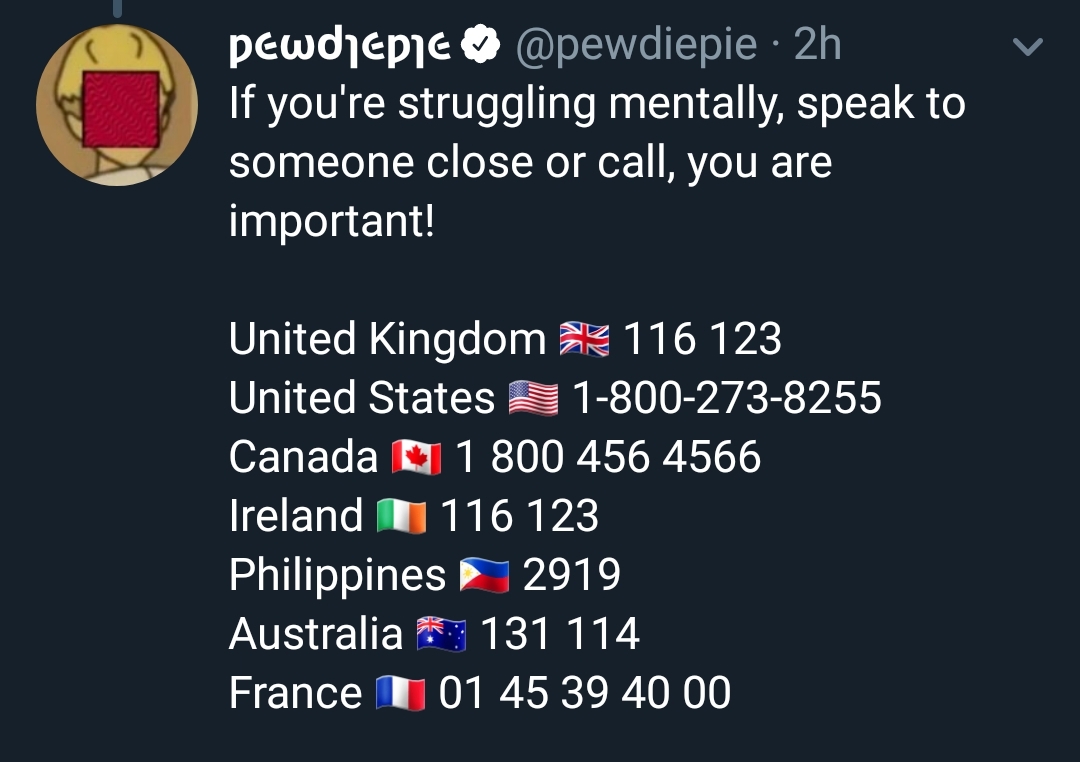 pewdepic 2h If you're struggling mentally, speak to someone close or call, you are important! United Kingdom 116 123 United States $ 18002738255 Canada 1 800 456 4566 Ireland I 116 123 Philippines 2919 Australia 131 114 France I 01 45 39 40 00