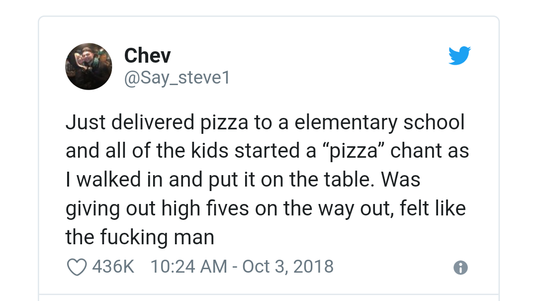 angle - Chev Just delivered pizza to a elementary school and all of the kids started a pizza chant as I walked in and put it on the table. Was giving out high fives on the way out, felt the fucking man