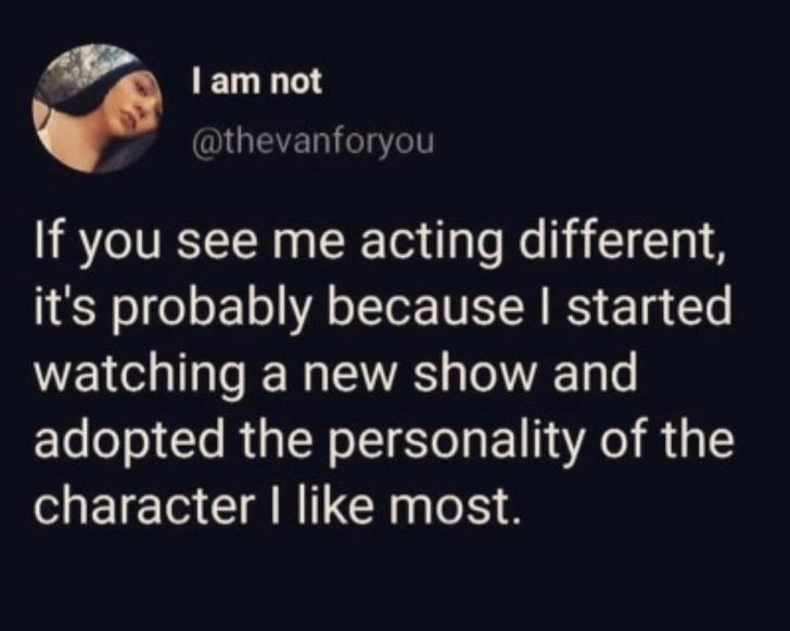 I am not 'If you see me acting different, it's probably because I started watching a new show and adopted the personality of the character I most.