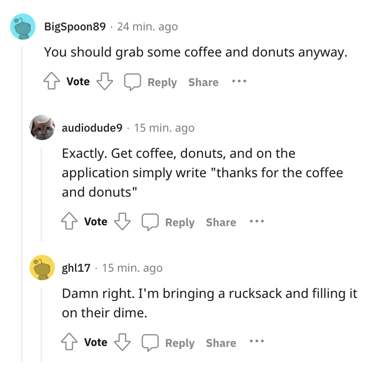 You should grab some coffee and donuts anyway. Vote audiodude9. 15 min. ago Exactly. Get coffee, donuts, and on the application simply write 