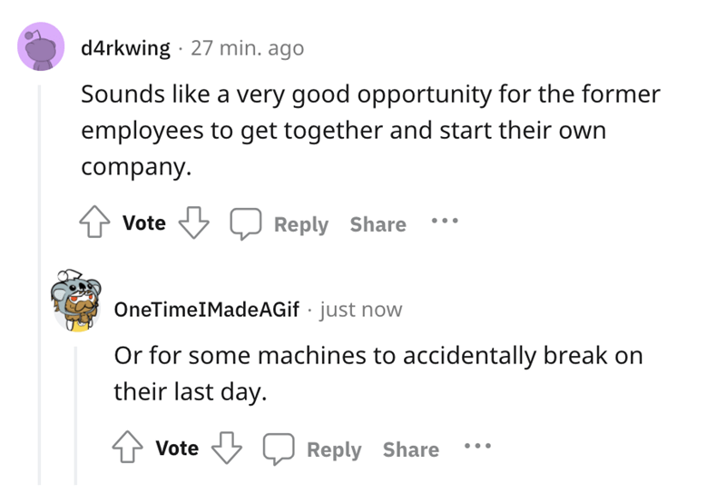 Sounds a very good opportunity for the former employees to get together and start their own company. Vote OneTime MadeAGif just now Or for some machines to accidentally break on their last day. Vote ...