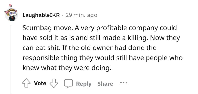 A very profitable company could have sold it as is and still made a killing. Now they can eat shit. If the old owner had done the responsible thing they would still have people who knew what they were doing. Vote ...