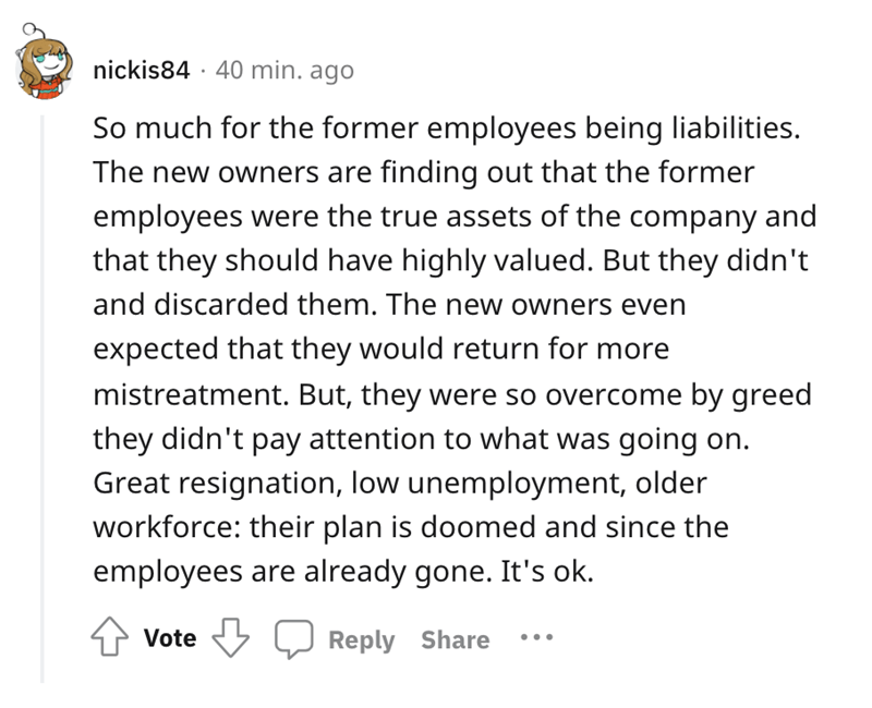 So much for the former employees being liabilities. The new owners are finding out that the former employees were the true assets of the company and that they should have highly valued. But they didn't and discarded them. The new…