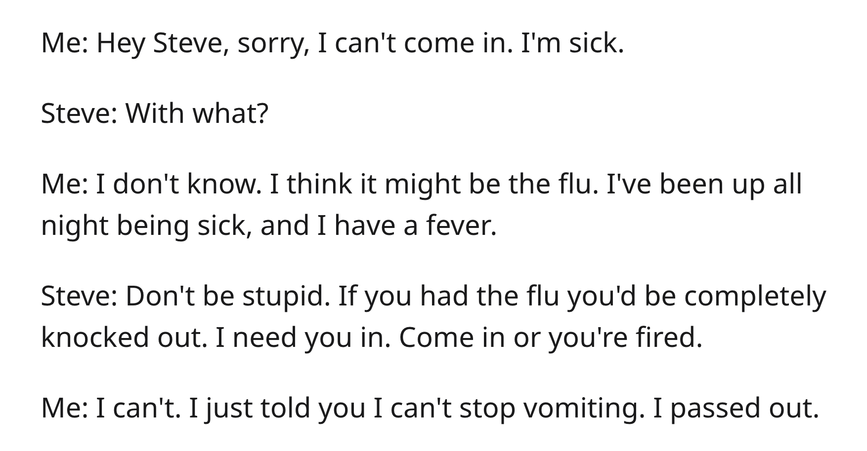 Boss Illegally Demands Doctor’s Note, So Doctor Recommends 2 Weeks Off - angle - Me Hey Steve, sorry, I can't come in. I'm sick. Steve With what? Me I don't know. I think it might be the flu. I've been up all night being sick, and I have a fever. Steve Do