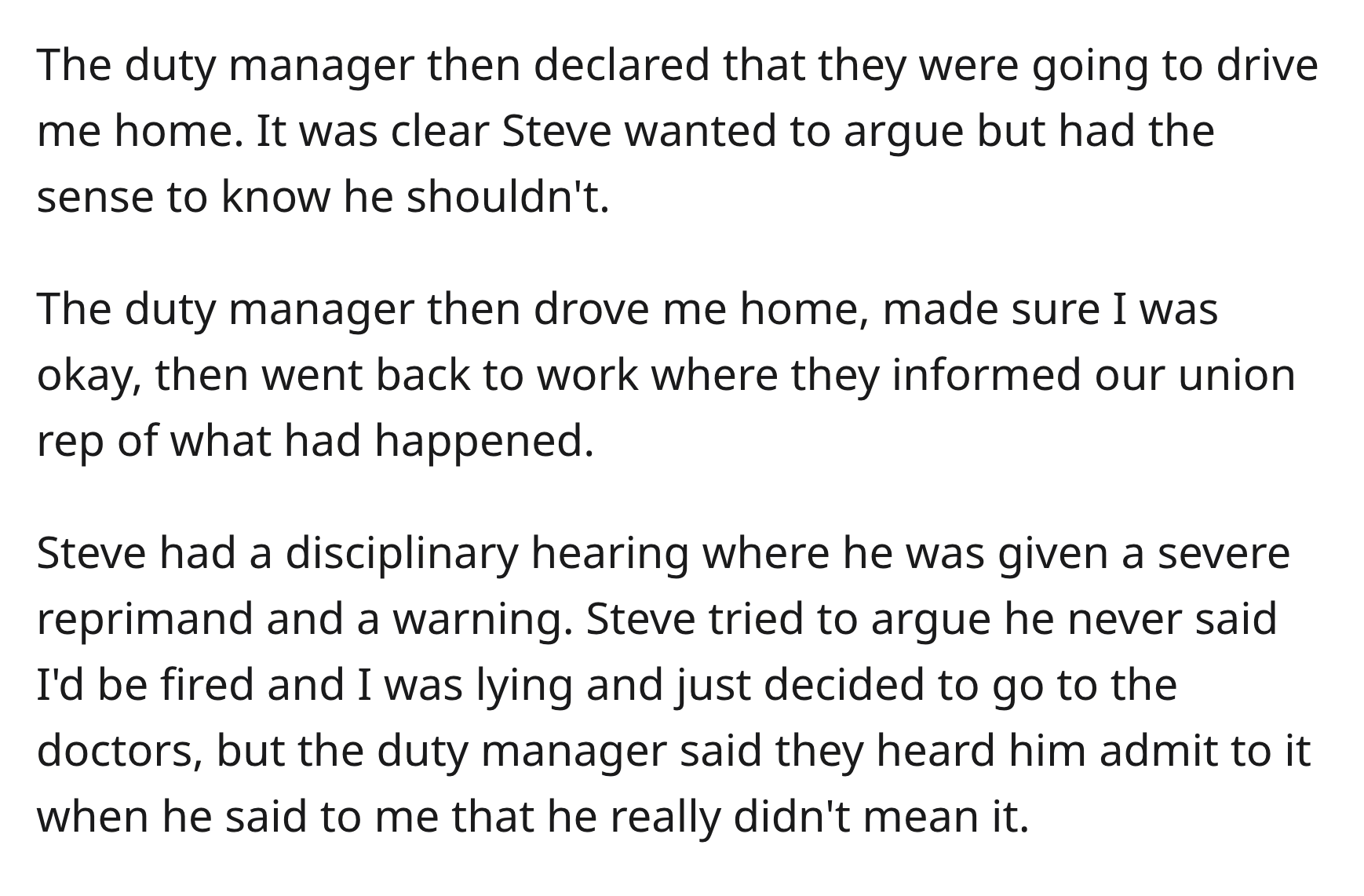 Boss Illegally Demands Doctor’s Note, So Doctor Recommends 2 Weeks Off - Organism - The duty manager then declared that they were going to drive me home. It was clear Steve wanted to argue but had the sense to know he shouldn't. The duty manager then drov