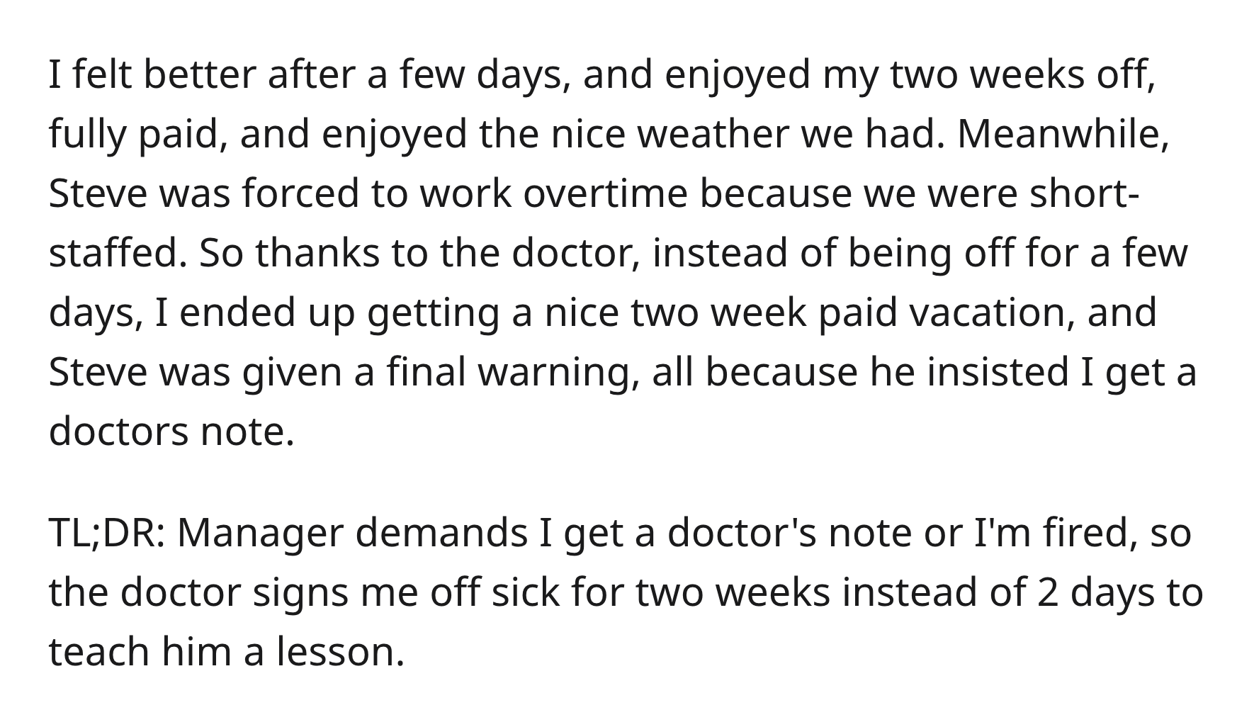 Boss Illegally Demands Doctor’s Note, So Doctor Recommends 2 Weeks Off - angle - I felt better after a few days, and enjoyed my two weeks off, fully paid, and enjoyed the nice weather we had. Meanwhile, Steve was forced to work overtime because we were sh