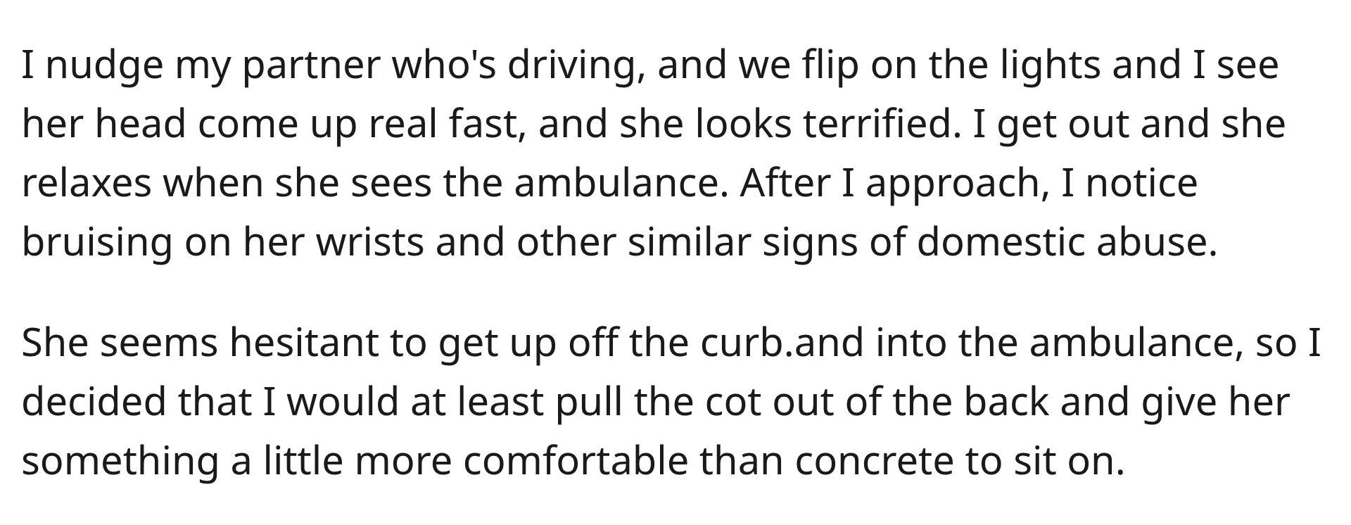 EMT Blocks Cop - I nudge my partner who's driving, and we flip on the lights and I see her head come up real fast, and she looks terrified. I get out and she relaxes when she sees the ambulance. After I approach, I notice bruising on her wrists and other 