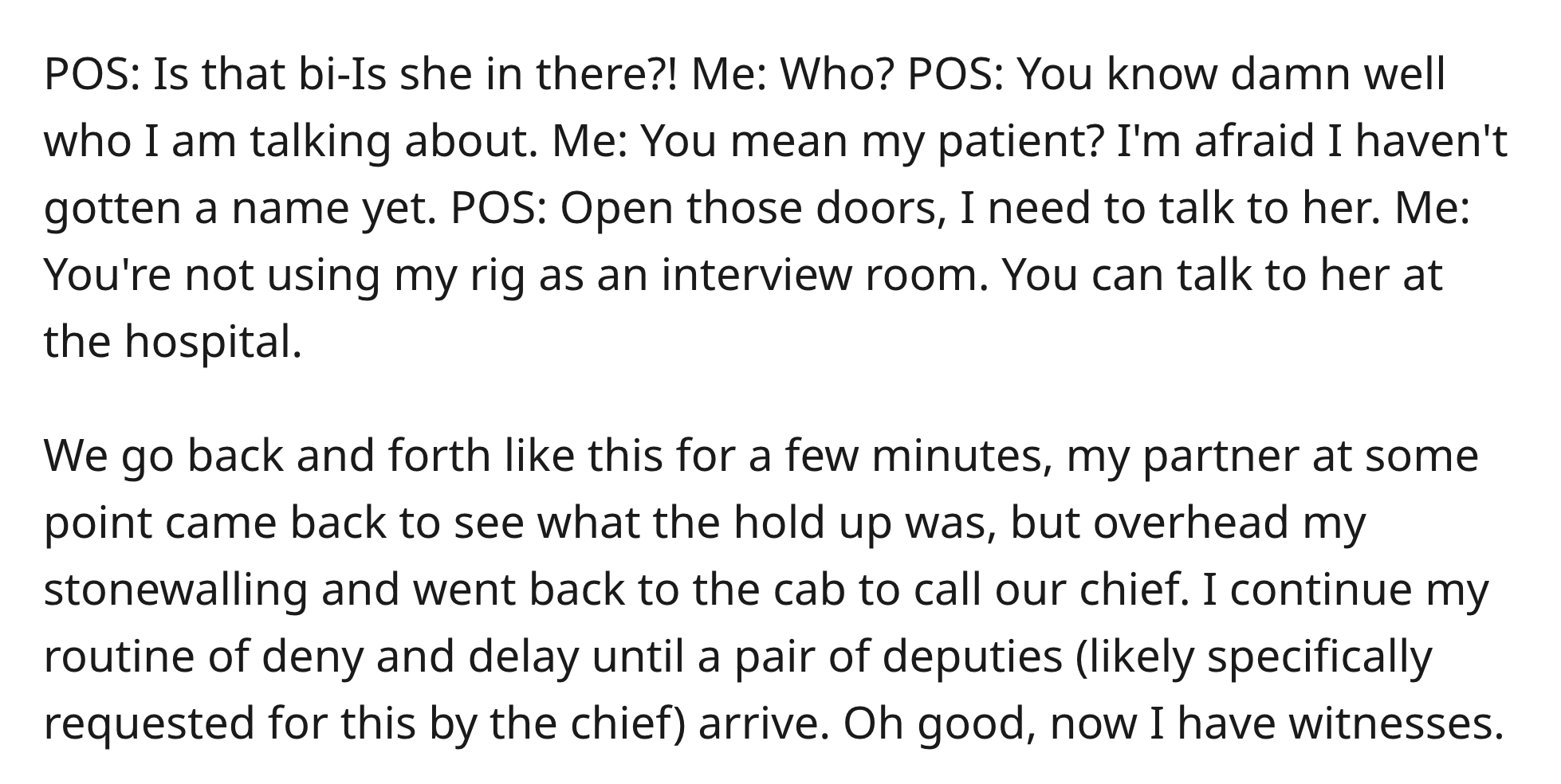 EMT Blocks Cop - Pos Is that biIs she in there?! Me Who? Pos You know damn well who I am talking about. Me You mean my patient? I'm afraid I haven't gotten a name yet. Pos Open those doors, I need to talk to her. Me You're not using my rig as an interview