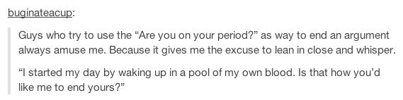 tumblr - number - buginateacup Guys who try to use the "Are you on your period?" as way to end an argument always amuse me. Because it gives me the excuse to lean in close and whisper. "I started my day by waking up in a pool of my own blood. Is that how 