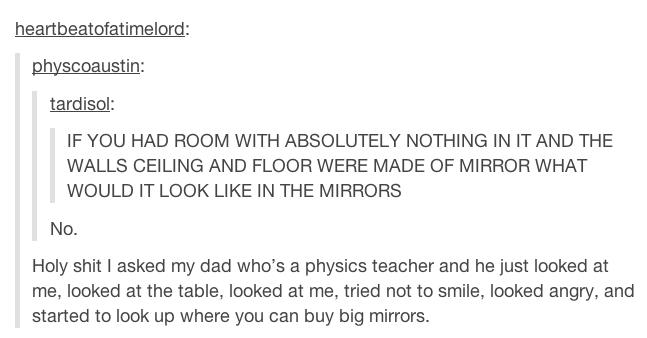 tumblr - post mirror - heartbeatofatimelord physcoaustin tardisol If You Had Room With Absolutely Nothing In It And The Walls Ceiling And Floor Were Made Of Mirror What Would It Look In The Mirrors No. Holy shit I asked my dad who's a physics teacher and 