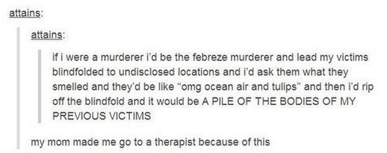 tumblr - dark side - attains attains if i were a murderer i'd be the febreze murderer and lead my victims blindfolded to undisclosed locations and i'd ask them what they smelled and they'd be "omg ocean air and tulips" and then i'd rip off the blindfold a
