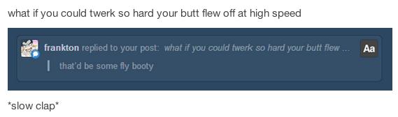 tumblr - multimedia - what if you could twerk so hard your butt flew off at high speed Aa frankton replied to your post what if you could twerk so hard your butt flew... that'd be some fly booty slow clap