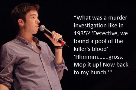 john mulaney funny - "What was a murder investigation in 1935? 'Detective, we found a pool of the killer's blood 'Hhmmm.......gross. Mop it up! Now back to my hunch.'"