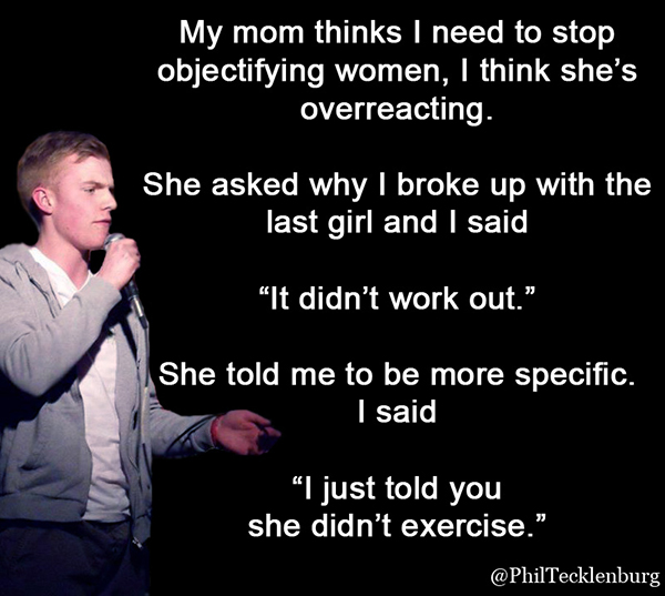 objectifying women funny - My mom thinks I need to stop objectifying women, I think she's overreacting. She asked why I broke up with the last girl and I said "It didn't work out." She told me to be more specific. I said "I just told you she didn't exerci
