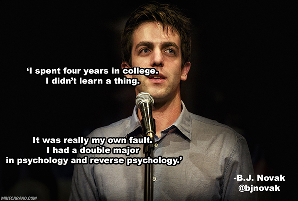 Stand-up comedy - 'I spent four years in college. I didn't learn a thing. It was really my own fault. I had a double major in psychology and reverse psychology B.J. Novak Mikecarano.Com