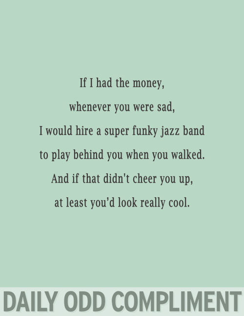 daily odd compliment miss you - If I had the money, whenever you were sad, I would hire a super funky jazz band to play behind you when you walked. And if that didn't cheer you up, at least you'd look really cool. Daily Odd Compliment