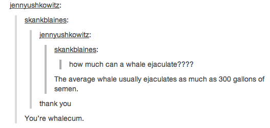 youre whalecum - jennyushkowitz skankblaines jennyushkowitz skankblaines | how much can a whale ejaculate???? The average whale usually ejaculates as much as 300 gallons of semen. thank you You're whalecum.