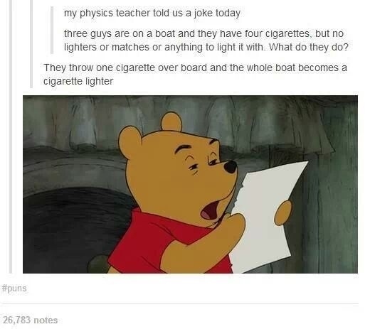 physics puns - my physics teacher told us a joke today three guys are on a boat and they have four cigarettes, but no lighters or matches or anything to light it with. What do they do? They throw one cigarette over board and the whole boat becomes a cigar