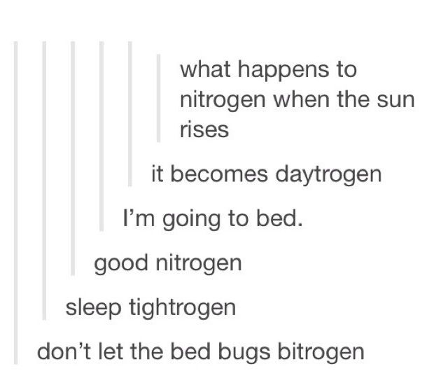 best puns - what happens to nitrogen when the sun rises it becomes daytrogen I'm going to bed. good nitrogen sleep tightrogen don't let the bed bugs bitrogen