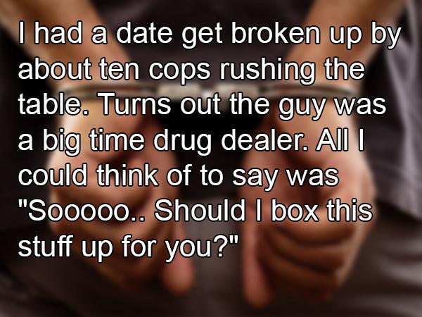 photo caption - I had a date get broken up by about ten cops rushing the table. Turns out the guy was a big time drug dealer. All I could think of to say was "So00oo.. Should I box this stuff up for you?"