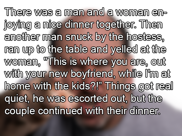 awkward dating stories - There was a man and a woman en joying a nice dinner together. Then another man snuck by the hostess, ran up to the table and yelled at the woman, "This is where you are, out with your new boyfriend, while I'm at home with the kids