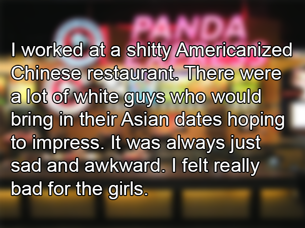 photo caption - I worked at a shitty Americanized Chinese restaurant. There were a lot of white guys who would bring in their Asian dates hoping to impress. It was always just sad and awkward. I felt really bad for the girls.