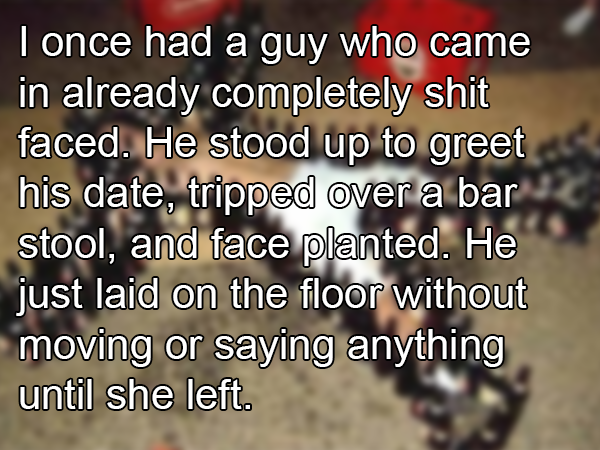 photo caption - I once had a guy who came in already completely shit faced. He stood up to greet his date, tripped over a bar stool, and face planted. He just laid on the floor without moving or saying anything until she left.