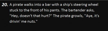 darkness - 20. A pirate walks into a bar with a ship's steering wheel stuck to the front of his pants. The bartender asks, "Hey, doesn't that hurt?" The pirate growls, "Aye, it's drivin' me nuts."