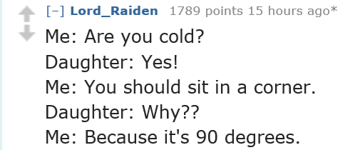 handwriting - Lord_Raiden 1789 points 15 hours ago Me Are you cold? Daughter Yes! Me You should sit in a corner. Daughter Why?? Me Because it's 90 degrees.