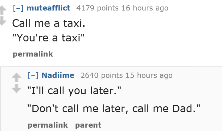 muteafflict 4179 points 16 hours ago Call me a taxi. "You're a taxi" permalink Nadiime 2640 points 15 hours ago "I'll call you later." "Don't call me later, call me Dad." permalink parent