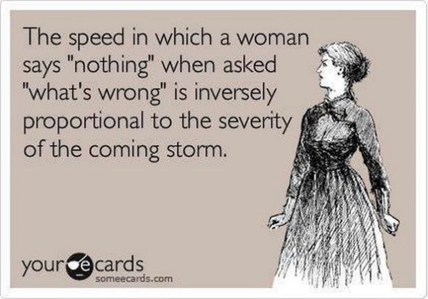 have a low tolerance for bullshit - The speed in which a woman says "nothing" when asked "what's wrong" is inversely proportional to the severity of the coming storm. your cards someecards.com