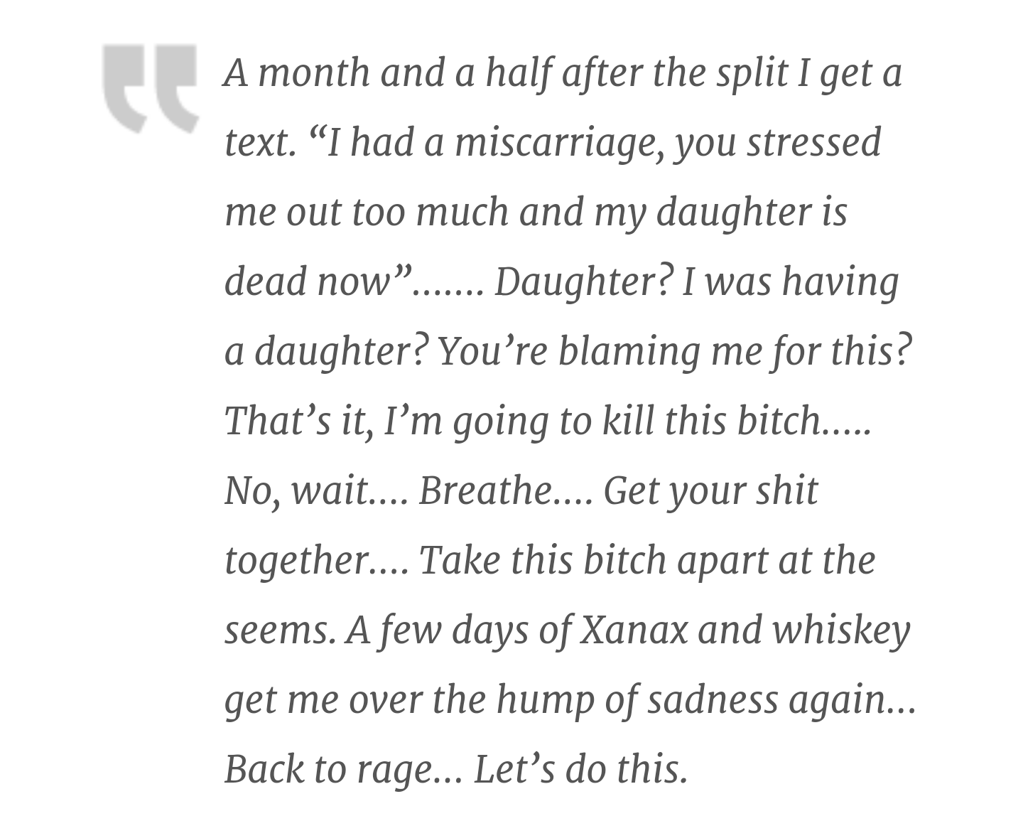 document - A month and a half after the split I get a text. I had a miscarriage, you stressed me out too much and my daughter is dead now....... Daughter? I was having a daughter? You're blaming me for this? That's it, I'm going to kill this bitch..... No
