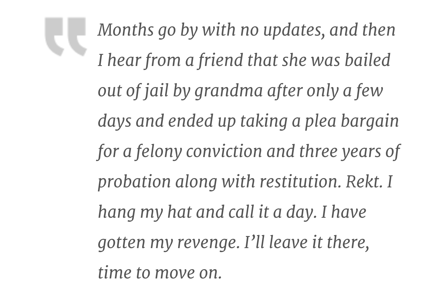 Months go by with no updates, and then I hear from a friend that she was bailed out of jail by grandma after only a few days and ended up taking a plea bargain for a felony conviction and three years of probation along with restitution. Rekt. I hang my ha