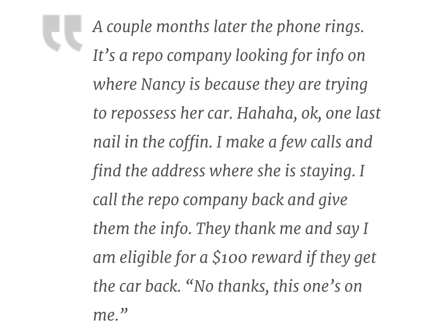 document - A couple months later the phone rings. It's a repo company looking for info on where Nancy is because they are trying to repossess her car. Hahaha, ok, one last nail in the coffin. I make a few calls and find the address where she is staying. I
