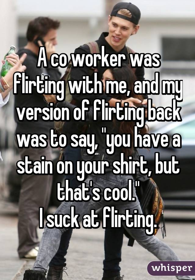 whisper - photo caption - A co worker was flirting with me, and my version of Flirting back was to say, "you have a stain on your shirt, but that's cool." Isuck at flirting, whisper