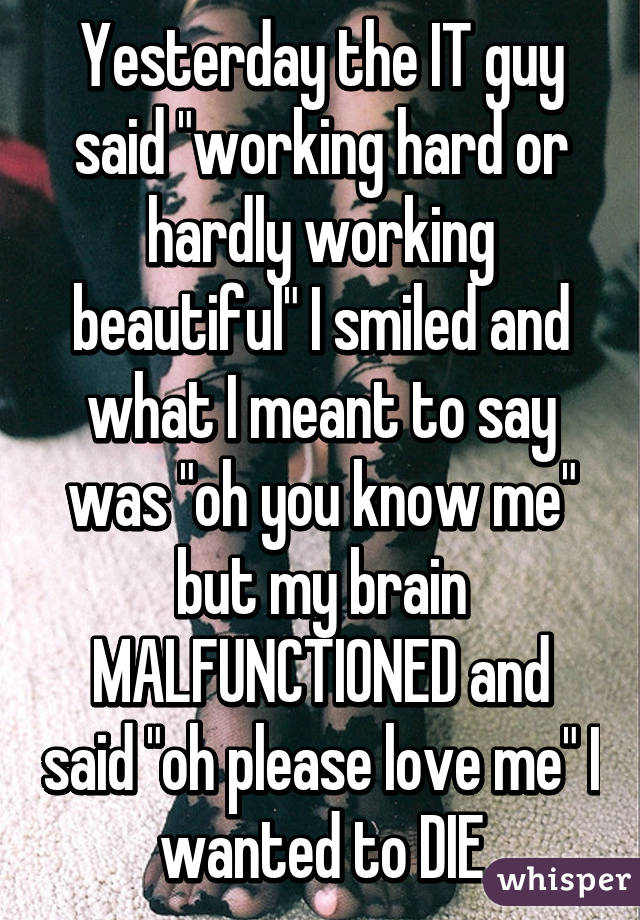 whisper - photo caption - Yesterday the It guy said working hard or hardly working beautiful" I smiled and what I meant to say was oh you know me but my brain Malfunctioned and said "oh please love me wanted to Die whisper whisper