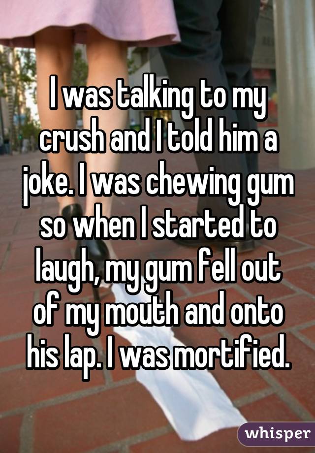 whisper - photo caption - I was talking to my crush and I told him a joke. I was chewing gum so when I started to laugh, my gum fell out of my mouth and onto his lap. I was mortified. whisper