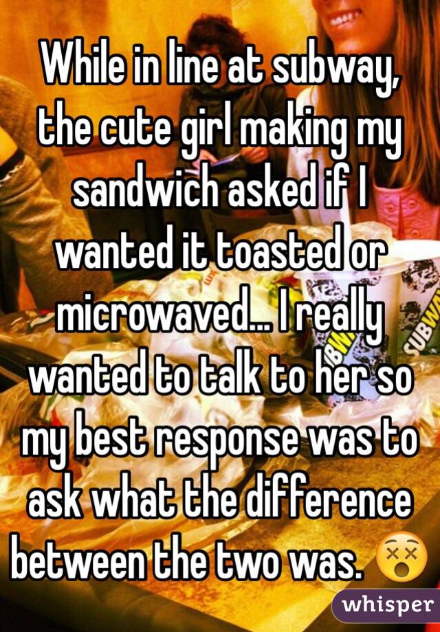 whisper - friendship - While in line at subway, the cute girl making my sandwich asked if wanted it toasted or microwaved. Treally wanted to talk to her so my best response was to ask what the difference between the two was. whisper