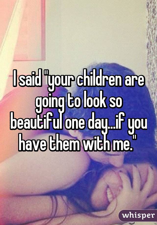 whisper - if you don t do stupid things while you re young - I said "your children are going to look so beautiful one day.if you have them with me." whisper