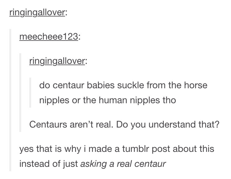 tumblr - asking the real questions - ringingallover meecheee123 ringingallover do centaur babies suckle from the horse nipples or the human nipples tho Centaurs aren't real. Do you understand that? yes that is why i made a tumblr post about this instead o
